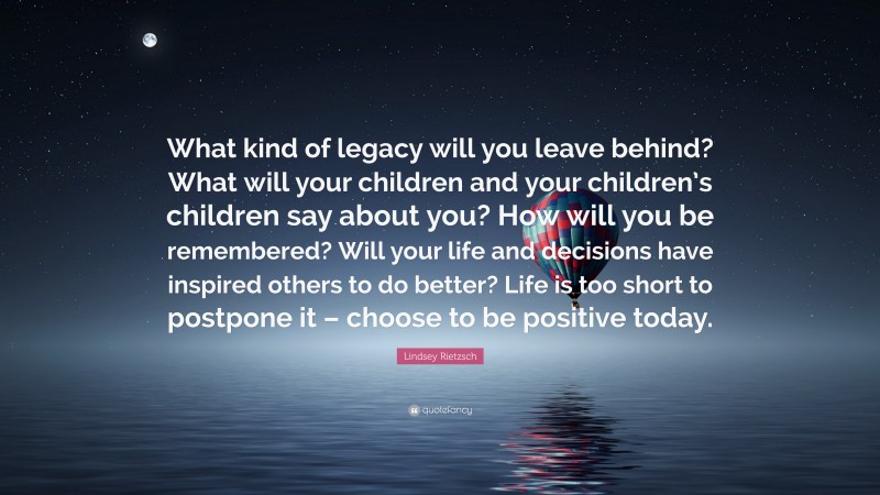 Lindsey Rietzsch Quote: “What kind of legacy will you leave behind? What will your children and your children’s children say about you? How will you be remembered? Will your life and decisions have inspired others to do better? Life is too short to postpone it – choose to be positive today.”