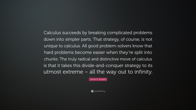 Steven H. Strogatz Quote: “Calculus succeeds by breaking complicated problems down into simpler parts. That strategy, of course, is not unique to calculus. All good problem-solvers know that hard problems become easier when they’re split into chunks. The truly radical and distinctive move of calculus is that it takes this divide-and-conquer strategy to its utmost extreme – all the way out to infinity.”