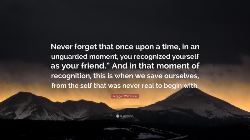 Meggan Watterson Quote: “Never forget that once upon a time, in an unguarded moment, you recognized yourself as your friend.” And in that moment of recognition, this is when we save ourselves, from the self that was never real to begin with.”