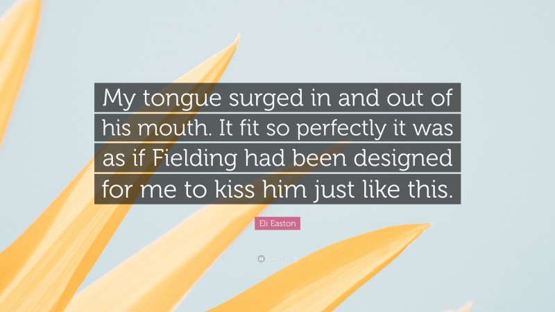 Eli Easton Quote: “My tongue surged in and out of his mouth. It fit so perfectly it was as if Fielding had been designed for me to kiss him just like this.”