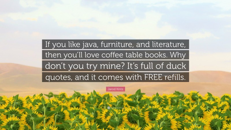 Jarod Kintz Quote: “If you like java, furniture, and literature, then you’ll love coffee table books. Why don’t you try mine? It’s full of duck quotes, and it comes with FREE refills.”