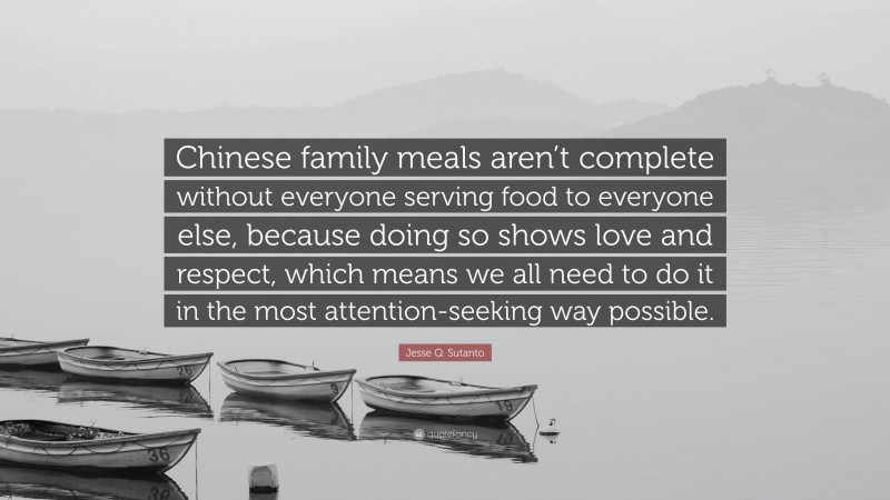 Jesse Q. Sutanto Quote: “Chinese family meals aren’t complete without everyone serving food to everyone else, because doing so shows love and respect, which means we all need to do it in the most attention-seeking way possible.”