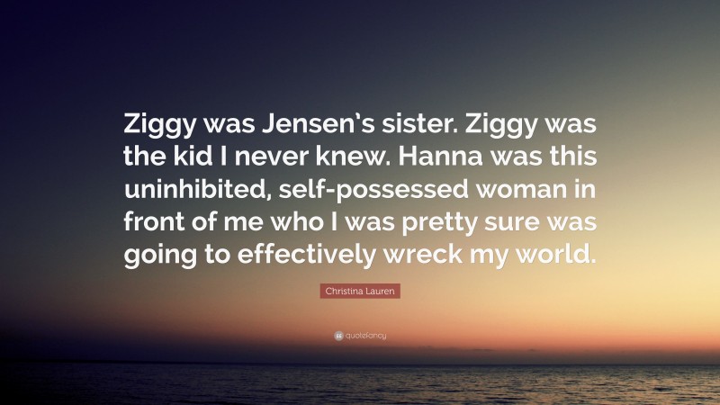 Christina Lauren Quote: “Ziggy was Jensen’s sister. Ziggy was the kid I never knew. Hanna was this uninhibited, self-possessed woman in front of me who I was pretty sure was going to effectively wreck my world.”