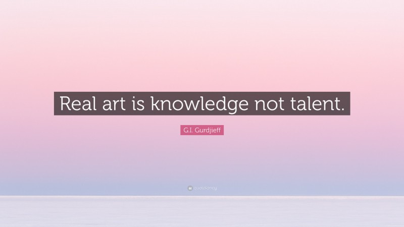G.I. Gurdjieff Quote: “Real art is knowledge not talent.”