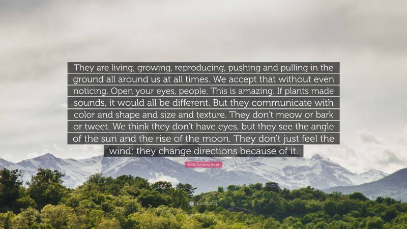 Holly Goldberg Sloan Quote: “They are living, growing, reproducing, pushing and pulling in the ground all around us at all times. We accept that without even noticing. Open your eyes, people. This is amazing. If plants made sounds, it would all be different. But they communicate with color and shape and size and texture. They don’t meow or bark or tweet. We think they don’t have eyes, but they see the angle of the sun and the rise of the moon. They don’t just feel the wind; they change directions because of it.”