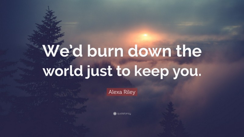 Alexa Riley Quote: “We’d burn down the world just to keep you.”
