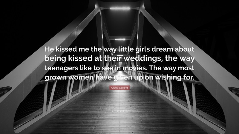Giana Darling Quote: “He kissed me the way little girls dream about being kissed at their weddings, the way teenagers like to see in movies. The way most grown women have given up on wishing for.”