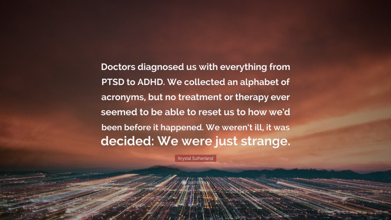 Krystal Sutherland Quote: “Doctors diagnosed us with everything from PTSD to ADHD. We collected an alphabet of acronyms, but no treatment or therapy ever seemed to be able to reset us to how we’d been before it happened. We weren’t ill, it was decided: We were just strange.”