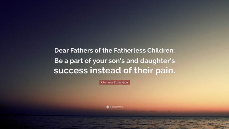 Charlena E. Jackson Quote: “Dear Fathers of the Fatherless Children: Be a part of your son’s and daughter’s success instead of their pain.”