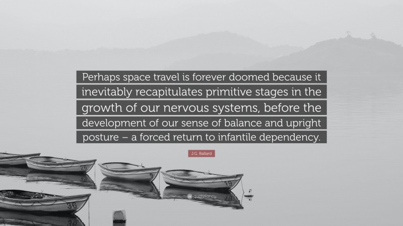 J.G. Ballard Quote: “Perhaps space travel is forever doomed because it inevitably recapitulates primitive stages in the growth of our nervous systems, before the development of our sense of balance and upright posture – a forced return to infantile dependency.”