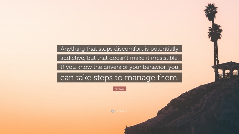 Nir Eyal Quote: “Anything that stops discomfort is potentially addictive, but that doesn’t make it irresistible. If you know the drivers of your behavior, you can take steps to manage them.”