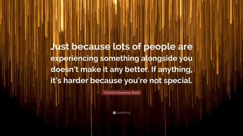Christina Sweeney-Baird Quote: “Just because lots of people are experiencing something alongside you doesn’t make it any better. If anything, it’s harder because you’re not special.”