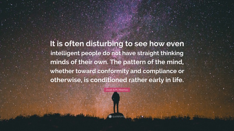 Joost A.M. Meerloo Quote: “It is often disturbing to see how even intelligent people do not have straight thinking minds of their own. The pattern of the mind, whether toward conformity and compliance or otherwise, is conditioned rather early in life.”