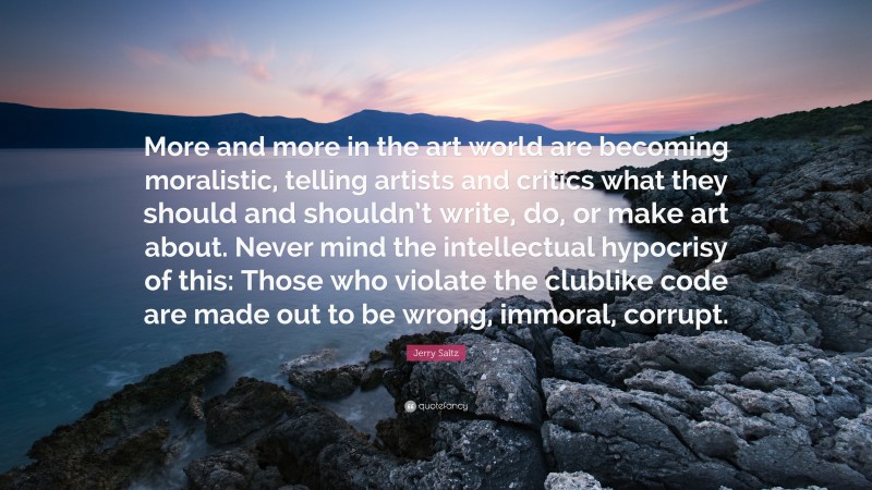 Jerry Saltz Quote: “More and more in the art world are becoming moralistic, telling artists and critics what they should and shouldn’t write, do, or make art about. Never mind the intellectual hypocrisy of this: Those who violate the clublike code are made out to be wrong, immoral, corrupt.”