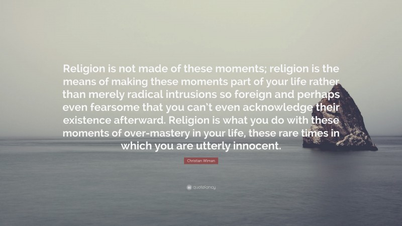 Christian Wiman Quote: “Religion is not made of these moments; religion is the means of making these moments part of your life rather than merely radical intrusions so foreign and perhaps even fearsome that you can’t even acknowledge their existence afterward. Religion is what you do with these moments of over-mastery in your life, these rare times in which you are utterly innocent.”