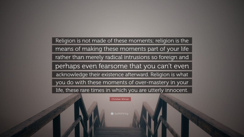 Christian Wiman Quote: “Religion is not made of these moments; religion is the means of making these moments part of your life rather than merely radical intrusions so foreign and perhaps even fearsome that you can’t even acknowledge their existence afterward. Religion is what you do with these moments of over-mastery in your life, these rare times in which you are utterly innocent.”