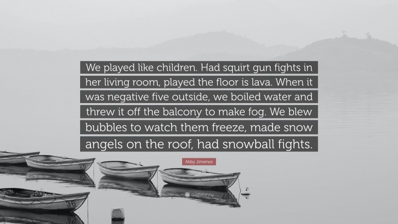 Abby Jimenez Quote: “We played like children. Had squirt gun fights in her living room, played the floor is lava. When it was negative five outside, we boiled water and threw it off the balcony to make fog. We blew bubbles to watch them freeze, made snow angels on the roof, had snowball fights.”