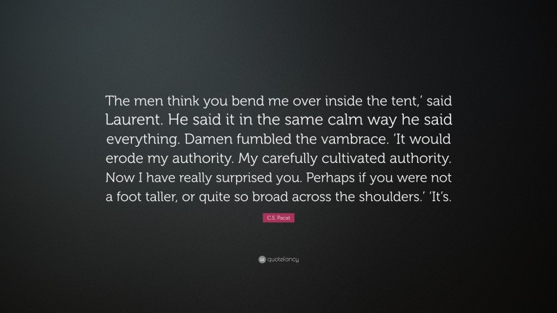 C.S. Pacat Quote: “The men think you bend me over inside the tent,’ said Laurent. He said it in the same calm way he said everything. Damen fumbled the vambrace. ‘It would erode my authority. My carefully cultivated authority. Now I have really surprised you. Perhaps if you were not a foot taller, or quite so broad across the shoulders.’ ‘It’s.”