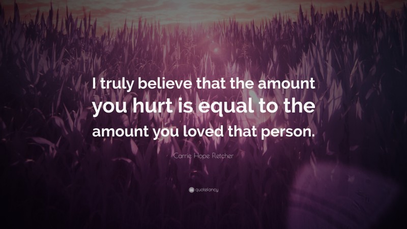Carrie Hope Fletcher Quote: “I truly believe that the amount you hurt is equal to the amount you loved that person.”