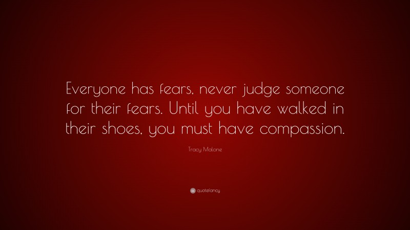 Tracy Malone Quote: “Everyone has fears, never judge someone for their fears. Until you have walked in their shoes, you must have compassion.”