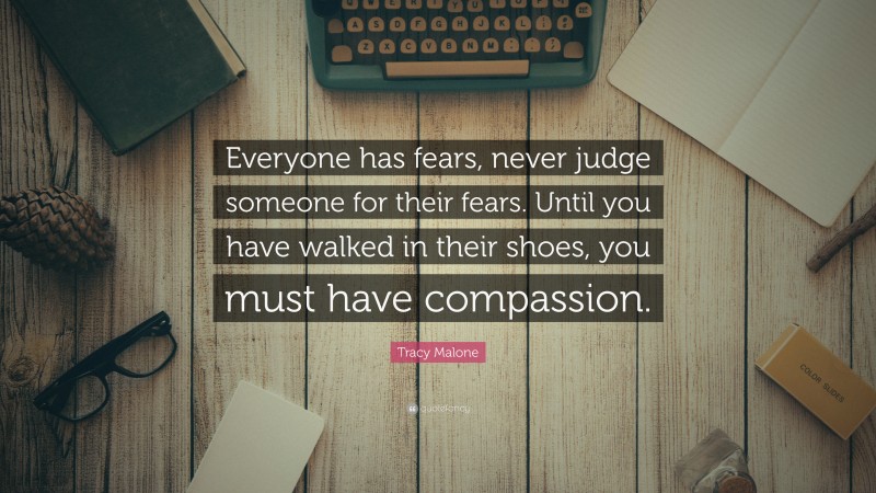 Tracy Malone Quote: “Everyone has fears, never judge someone for their fears. Until you have walked in their shoes, you must have compassion.”