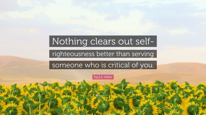 Paul E. Miller Quote: “Nothing clears out self-righteousness better than serving someone who is critical of you.”