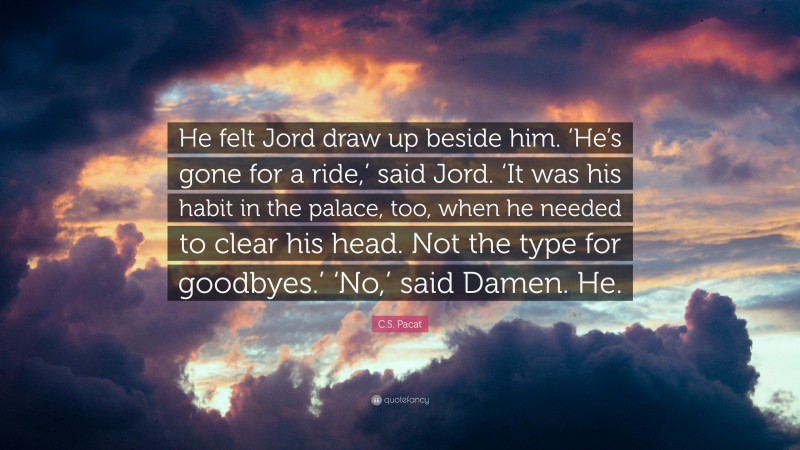 C.S. Pacat Quote: “He felt Jord draw up beside him. ‘He’s gone for a ride,’ said Jord. ‘It was his habit in the palace, too, when he needed to clear his head. Not the type for goodbyes.’ ‘No,’ said Damen. He.”