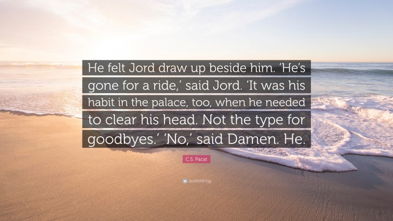 C.S. Pacat Quote: “He felt Jord draw up beside him. ‘He’s gone for a ride,’ said Jord. ‘It was his habit in the palace, too, when he needed to clear his head. Not the type for goodbyes.’ ‘No,’ said Damen. He.”