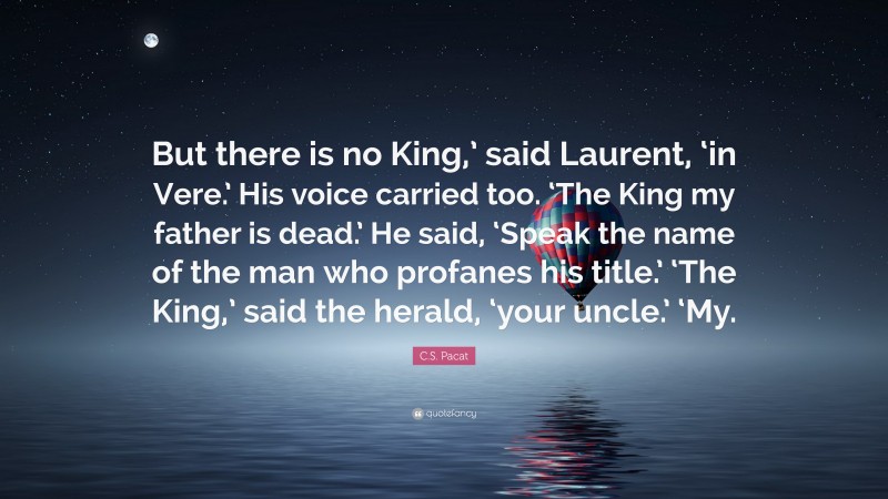 C.S. Pacat Quote: “But there is no King,’ said Laurent, ‘in Vere.’ His voice carried too. ‘The King my father is dead.’ He said, ‘Speak the name of the man who profanes his title.’ ‘The King,’ said the herald, ‘your uncle.’ ‘My.”