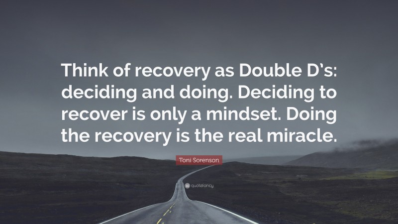 Toni Sorenson Quote: “Think of recovery as Double D’s: deciding and doing. Deciding to recover is only a mindset. Doing the recovery is the real miracle.”