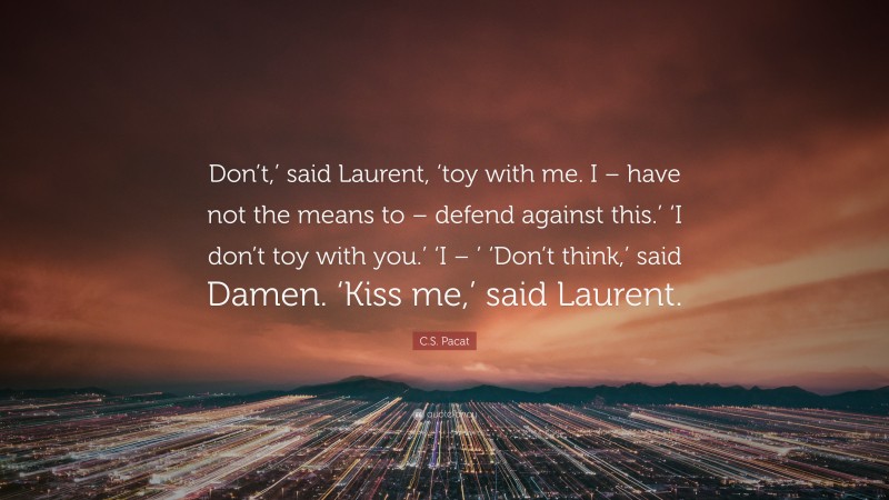 C.S. Pacat Quote: “Don’t,’ said Laurent, ‘toy with me. I – have not the means to – defend against this.’ ‘I don’t toy with you.’ ‘I – ’ ‘Don’t think,’ said Damen. ‘Kiss me,’ said Laurent.”