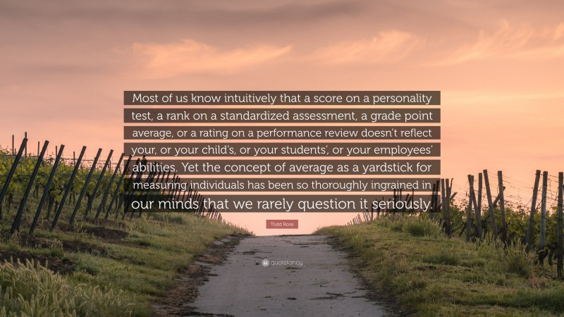 Todd Rose Quote: “Most of us know intuitively that a score on a personality test, a rank on a standardized assessment, a grade point average, or a rating on a performance review doesn’t reflect your, or your child’s, or your students’, or your employees’ abilities. Yet the concept of average as a yardstick for measuring individuals has been so thoroughly ingrained in our minds that we rarely question it seriously.”