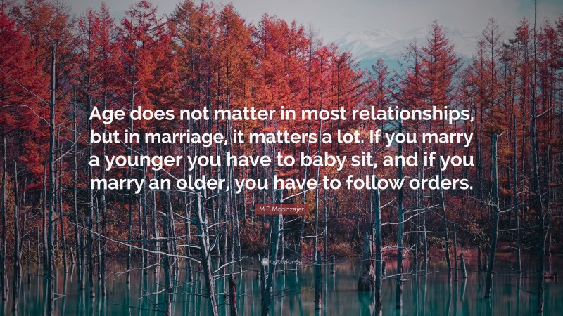 M.F. Moonzajer Quote: “Age does not matter in most relationships, but in marriage, it matters a lot. If you marry a younger you have to baby sit, and if you marry an older, you have to follow orders.”