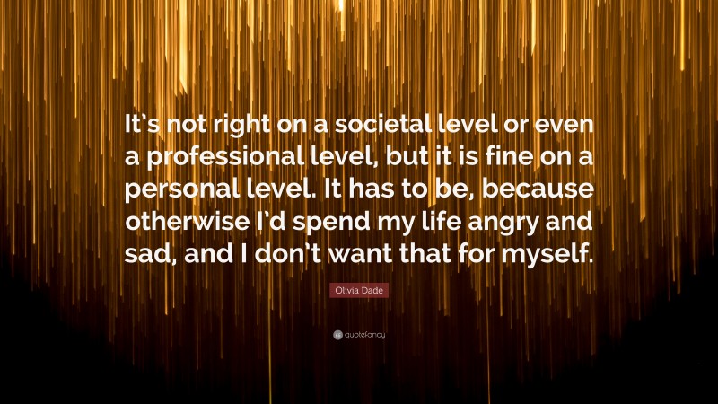 Olivia Dade Quote: “It’s not right on a societal level or even a professional level, but it is fine on a personal level. It has to be, because otherwise I’d spend my life angry and sad, and I don’t want that for myself.”