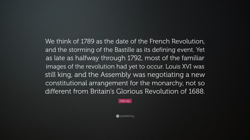 Mike Jay Quote: “We think of 1789 as the date of the French Revolution, and the storming of the Bastille as its defining event. Yet as late as halfway through 1792, most of the familiar images of the revolution had yet to occur. Louis XVI was still king, and the Assembly was negotiating a new constitutional arrangement for the monarchy, not so different from Britain’s Glorious Revolution of 1688.”