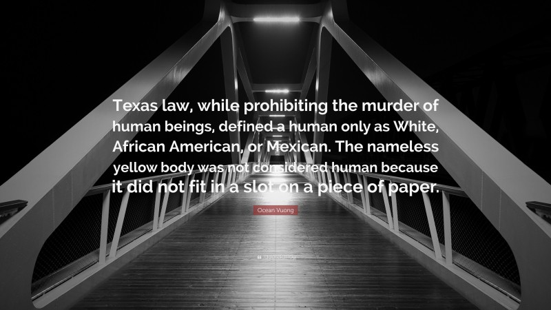 Ocean Vuong Quote: “Texas law, while prohibiting the murder of human beings, defined a human only as White, African American, or Mexican. The nameless yellow body was not considered human because it did not fit in a slot on a piece of paper.”