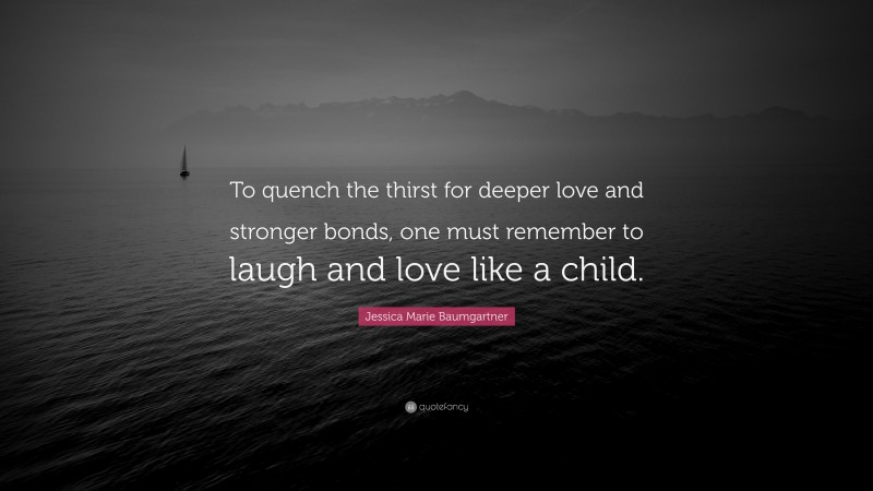 Jessica Marie Baumgartner Quote: “To quench the thirst for deeper love and stronger bonds, one must remember to laugh and love like a child.”