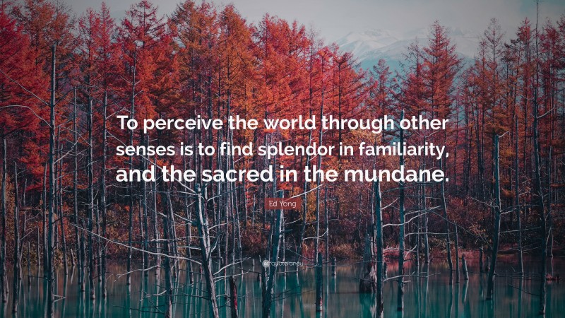 Ed Yong Quote: “To perceive the world through other senses is to find splendor in familiarity, and the sacred in the mundane.”