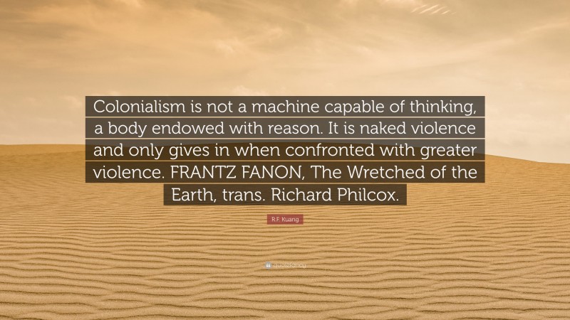R.F. Kuang Quote: “Colonialism is not a machine capable of thinking, a body endowed with reason. It is naked violence and only gives in when confronted with greater violence. FRANTZ FANON, The Wretched of the Earth, trans. Richard Philcox.”