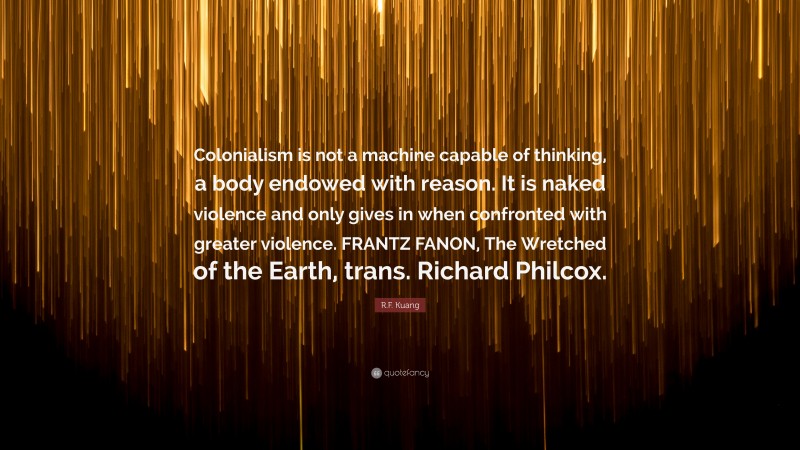 R.F. Kuang Quote: “Colonialism is not a machine capable of thinking, a body endowed with reason. It is naked violence and only gives in when confronted with greater violence. FRANTZ FANON, The Wretched of the Earth, trans. Richard Philcox.”