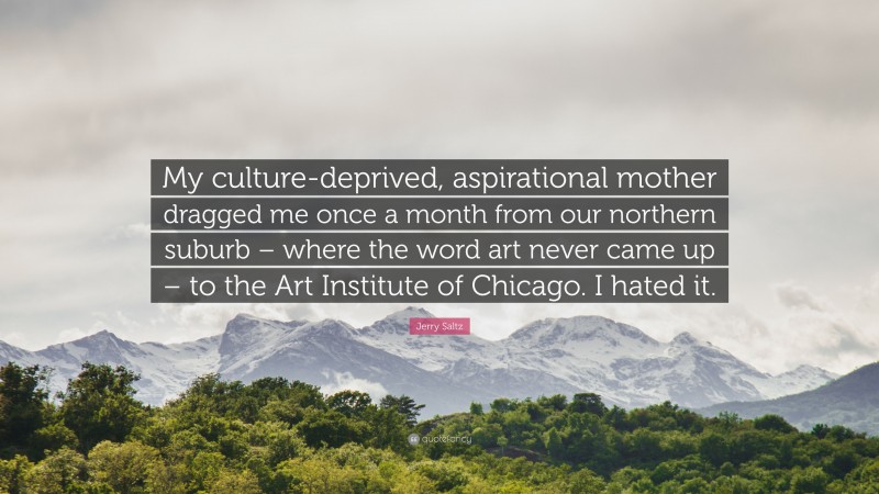 Jerry Saltz Quote: “My culture-deprived, aspirational mother dragged me once a month from our northern suburb – where the word art never came up – to the Art Institute of Chicago. I hated it.”