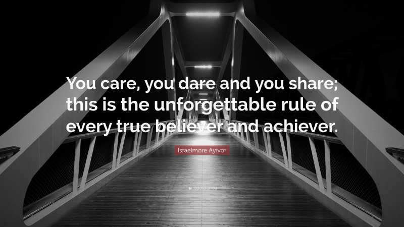 Israelmore Ayivor Quote: “You care, you dare and you share; this is the unforgettable rule of every true believer and achiever.”