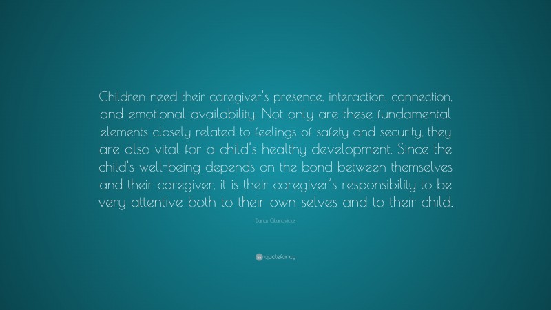 Darius Cikanavicius Quote: “Children need their caregiver’s presence, interaction, connection, and emotional availability. Not only are these fundamental elements closely related to feelings of safety and security, they are also vital for a child’s healthy development. Since the child’s well-being depends on the bond between themselves and their caregiver, it is their caregiver’s responsibility to be very attentive both to their own selves and to their child.”