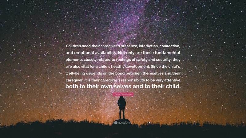 Darius Cikanavicius Quote: “Children need their caregiver’s presence, interaction, connection, and emotional availability. Not only are these fundamental elements closely related to feelings of safety and security, they are also vital for a child’s healthy development. Since the child’s well-being depends on the bond between themselves and their caregiver, it is their caregiver’s responsibility to be very attentive both to their own selves and to their child.”