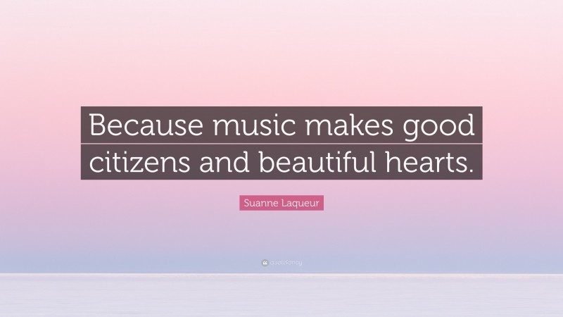 Suanne Laqueur Quote: “Because music makes good citizens and beautiful hearts.”