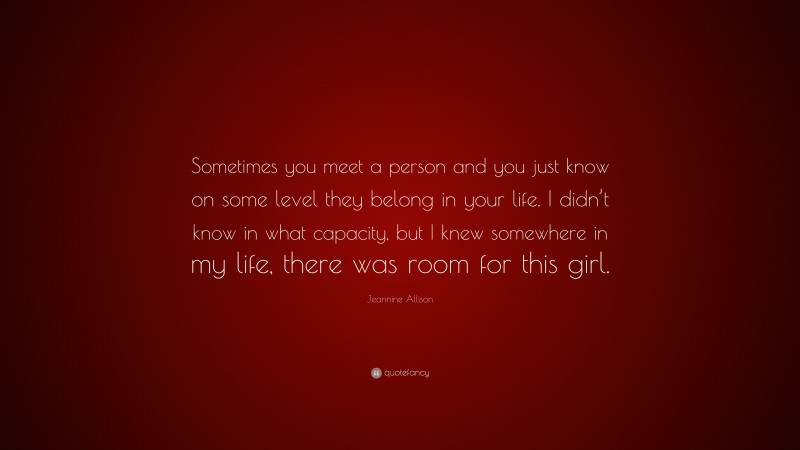 Jeannine Allison Quote: “Sometimes you meet a person and you just know on some level they belong in your life. I didn’t know in what capacity, but I knew somewhere in my life, there was room for this girl.”