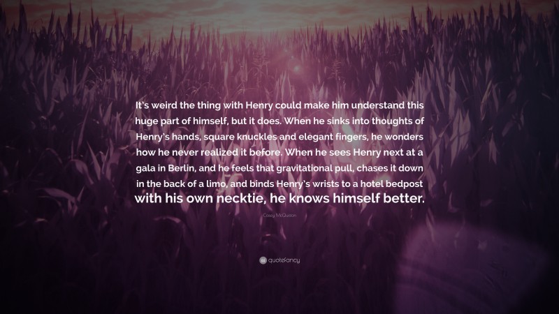 Casey McQuiston Quote: “It’s weird the thing with Henry could make him understand this huge part of himself, but it does. When he sinks into thoughts of Henry’s hands, square knuckles and elegant fingers, he wonders how he never realized it before. When he sees Henry next at a gala in Berlin, and he feels that gravitational pull, chases it down in the back of a limo, and binds Henry’s wrists to a hotel bedpost with his own necktie, he knows himself better.”