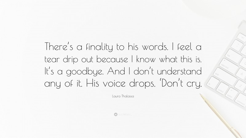 Laura Thalassa Quote: “There’s a finality to his words. I feel a tear drip out because I know what this is. It’s a goodbye. And I don’t understand any of it. His voice drops. ‘Don’t cry.”