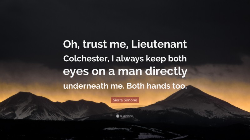 Sierra Simone Quote: “Oh, trust me, Lieutenant Colchester, I always keep both eyes on a man directly underneath me. Both hands too.”