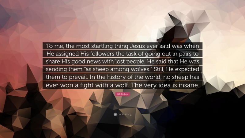 Nik Ripken Quote: “To me, the most startling thing Jesus ever said was when He assigned His followers the task of going out in pairs to share His good news with lost people. He said that He was sending them “as sheep among wolves.” Still, He expected them to prevail. In the history of the world, no sheep has ever won a fight with a wolf. The very idea is insane.”